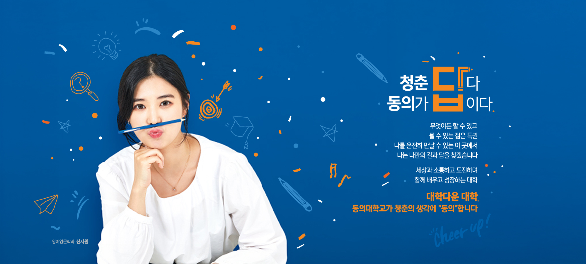 청춘답다 동의가 답이다 / 무엇이든 할 수 있고 될 수 있는 젊은 특권 나를 온전히 만날 수 있는 이 곳에서 나는 나만의 길과 답을 찾겠습니다 세상과 소통하고 도전하며 함께 배우고 성장하는 대학 / 대학다운 대학, 동의대학교가 청춘의 생각에 “동의”합니다